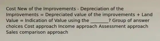 Cost New of the Improvements - Depreciation of the Improvements = Depreciated value of the improvements + Land Value = Indication of Value using the ________? Group of answer choices Cost approach Income approach Assessment approach Sales comparison approach