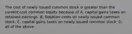 The cost of newly issued common stock is greater than the current cost common equity because of A. capital gains taxes on retained earnings. B. flotation costs on newly issued common stock. C. capital gains taxes on newly issued common stock. D. all of the above