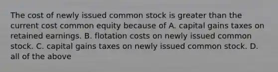 The cost of newly issued common stock is greater than the current cost common equity because of A. capital gains taxes on retained earnings. B. flotation costs on newly issued common stock. C. capital gains taxes on newly issued common stock. D. all of the above