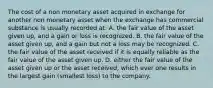 The cost of a non monetary asset acquired in exchange for another non monetary asset when the exchange has commercial substance is usually recorded at: A. the fair value of the asset given up, and a gain or loss is recognized. B. the fair value of the asset given up, and a gain but not a loss may be recognized. C. the fair value of the asset received if it is equally reliable as the fair value of the asset given up. D. either the fair value of the asset given up or the asset received, which ever one results in the largest gain (smallest loss) to the company.