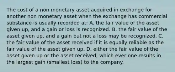 The cost of a non monetary asset acquired in exchange for another non monetary asset when the exchange has commercial substance is usually recorded at: A. the fair value of the asset given up, and a gain or loss is recognized. B. the fair value of the asset given up, and a gain but not a loss may be recognized. C. the fair value of the asset received if it is equally reliable as the fair value of the asset given up. D. either the fair value of the asset given up or the asset received, which ever one results in the largest gain (smallest loss) to the company.