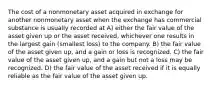 The cost of a nonmonetary asset acquired in exchange for another nonmonetary asset when the exchange has commercial substance is usually recorded at A) either the fair value of the asset given up or the asset received, whichever one results in the largest gain (smallest loss) to the company. B) the fair value of the asset given up, and a gain or loss is recognized. C) the fair value of the asset given up, and a gain but not a loss may be recognized. D) the fair value of the asset received if it is equally reliable as the fair value of the asset given up.