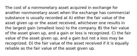 The cost of a nonmonetary asset acquired in exchange for another nonmonetary asset when the exchange has commercial substance is usually recorded at A) either the fair value of the asset given up or the asset received, whichever one results in the largest gain (smallest loss) to the company. B) the fair value of the asset given up, and a gain or loss is recognized. C) the fair value of the asset given up, and a gain but not a loss may be recognized. D) the fair value of the asset received if it is equally reliable as the fair value of the asset given up.