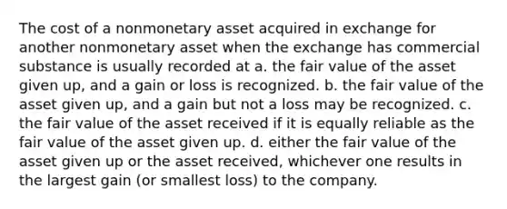 The cost of a nonmonetary asset acquired in exchange for another nonmonetary asset when the exchange has commercial substance is usually recorded at a. the fair value of the asset given up, and a gain or loss is recognized. b. the fair value of the asset given up, and a gain but not a loss may be recognized. c. the fair value of the asset received if it is equally reliable as the fair value of the asset given up. d. either the fair value of the asset given up or the asset received, whichever one results in the largest gain (or smallest loss) to the company.