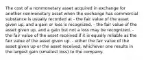 The cost of a nonmonetary asset acquired in exchange for another nonmonetary asset when the exchange has commercial substance is usually recorded at - the fair value of the asset given up, and a gain or loss is recognized. - the fair value of the asset given up, and a gain but not a loss may be recognized. - the fair value of the asset received if it is equally reliable as the fair value of the asset given up. - either the fair value of the asset given up or the asset received, whichever one results in the largest gain (smallest loss) to the company.