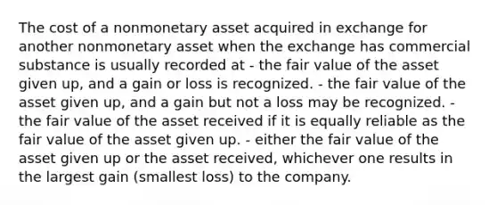 The cost of a nonmonetary asset acquired in exchange for another nonmonetary asset when the exchange has commercial substance is usually recorded at - the fair value of the asset given up, and a gain or loss is recognized. - the fair value of the asset given up, and a gain but not a loss may be recognized. - the fair value of the asset received if it is equally reliable as the fair value of the asset given up. - either the fair value of the asset given up or the asset received, whichever one results in the largest gain (smallest loss) to the company.