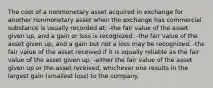 The cost of a nonmonetary asset acquired in exchange for another nonmonetary asset when the exchange has commercial substance is usually recorded at: -the fair value of the asset given up, and a gain or loss is recognized. -the fair value of the asset given up, and a gain but not a loss may be recognized. -the fair value of the asset received if it is equally reliable as the fair value of the asset given up. -either the fair value of the asset given up or the asset received, whichever one results in the largest gain (smallest loss) to the company.