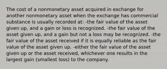 The cost of a nonmonetary asset acquired in exchange for another nonmonetary asset when the exchange has commercial substance is usually recorded at: -the fair value of the asset given up, and a gain or loss is recognized. -the fair value of the asset given up, and a gain but not a loss may be recognized. -the fair value of the asset received if it is equally reliable as the fair value of the asset given up. -either the fair value of the asset given up or the asset received, whichever one results in the largest gain (smallest loss) to the company.