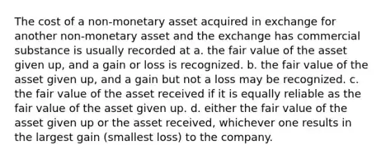 The cost of a non-monetary asset acquired in exchange for another non-monetary asset and the exchange has commercial substance is usually recorded at a. the fair value of the asset given up, and a gain or loss is recognized. b. the fair value of the asset given up, and a gain but not a loss may be recognized. c. the fair value of the asset received if it is equally reliable as the fair value of the asset given up. d. either the fair value of the asset given up or the asset received, whichever one results in the largest gain (smallest loss) to the company.