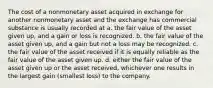 The cost of a nonmonetary asset acquired in exchange for another nonmonetary asset and the exchange has commercial substance is usually recorded at a. the fair value of the asset given up, and a gain or loss is recognized. b. the fair value of the asset given up, and a gain but not a loss may be recognized. c. the fair value of the asset received if it is equally reliable as the fair value of the asset given up. d. either the fair value of the asset given up or the asset received, whichever one results in the largest gain (smallest loss) to the company.