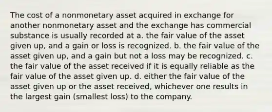 The cost of a nonmonetary asset acquired in exchange for another nonmonetary asset and the exchange has commercial substance is usually recorded at a. the fair value of the asset given up, and a gain or loss is recognized. b. the fair value of the asset given up, and a gain but not a loss may be recognized. c. the fair value of the asset received if it is equally reliable as the fair value of the asset given up. d. either the fair value of the asset given up or the asset received, whichever one results in the largest gain (smallest loss) to the company.