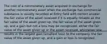 The cost of a nonmonetary asset acquired in exchange for another nonmonetary asset when the exchange has commercial substance is usually recorded at Entry field with correct answer the fair value of the asset received if it is equally reliable as the fair value of the asset given up. the fair value of the asset given up, and a gain but not a loss may be recognized. either the fair value of the asset given up or the asset received, whichever one results in the largest gain (smallest loss) to the company. the fair value of the asset given up, and a gain or loss is recognized.