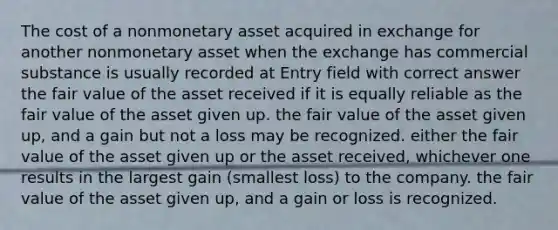 The cost of a nonmonetary asset acquired in exchange for another nonmonetary asset when the exchange has commercial substance is usually recorded at Entry field with correct answer the fair value of the asset received if it is equally reliable as the fair value of the asset given up. the fair value of the asset given up, and a gain but not a loss may be recognized. either the fair value of the asset given up or the asset received, whichever one results in the largest gain (smallest loss) to the company. the fair value of the asset given up, and a gain or loss is recognized.