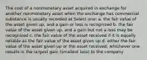 The cost of a nonmonetary asset acquired in exchange for another nonmonetary asset when the exchange has commercial substance is usually recorded at Select one: a. the fair value of the asset given up, and a gain or loss is recognized b. the fair value of the asset given up, and a gain but not a loss may be recognized c. the fair value of the asset received if it is equally reliable as the fair value of the asset given up d. either the fair value of the asset given up or the asset received, whichever one results in the largest gain (smallest loss) to the company