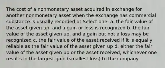 The cost of a nonmonetary asset acquired in exchange for another nonmonetary asset when the exchange has commercial substance is usually recorded at Select one: a. the fair value of the asset given up, and a gain or loss is recognized b. the fair value of the asset given up, and a gain but not a loss may be recognized c. the fair value of the asset received if it is equally reliable as the fair value of the asset given up d. either the fair value of the asset given up or the asset received, whichever one results in the largest gain (smallest loss) to the company