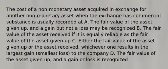 The cost of a non-monetary asset acquired in exchange for another non-monetary asset when the exchange has commercial substance is usually recorded at A. The fair value of the asset given up, and a gain but not a loss may be recognized B. The fair value of the asset received if it is equally reliable as the fair value of the asset given up C. Either the fair value of the asset given up or the asset received, whichever one results in the largest gain (smallest loss) to the company D. The fair value of the asset given up, and a gain or loss is recognized