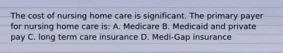 The cost of nursing home care is significant. The primary payer for nursing home care is: A. Medicare B. Medicaid and private pay C. long term care insurance D. Medi-Gap insurance