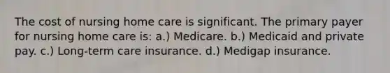 The cost of nursing home care is significant. The primary payer for nursing home care is: a.) Medicare. b.) Medicaid and private pay. c.) Long-term care insurance. d.) Medigap insurance.