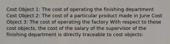 Cost Object 1: The cost of operating the finishing department Cost Object 2: The cost of a particular product made in June Cost Object 3: The cost of operating the factory With respect to these cost objects, the cost of the salary of the supervisor of the finishing department is directly traceable to cost objects: