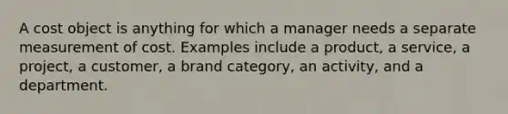 A cost object is anything for which a manager needs a separate measurement of cost. Examples include a product, a service, a project, a customer, a brand category, an activity, and a department.