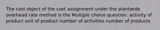 The cost object of the cost assignment under the plantwide overhead rate method is the Multiple choice question. activity of product unit of product number of activities number of products