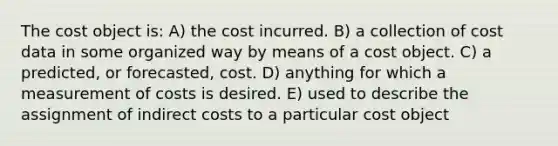 The cost object is: A) the cost incurred. B) a collection of cost data in some organized way by means of a cost object. C) a predicted, or forecasted, cost. D) anything for which a measurement of costs is desired. E) used to describe the assignment of indirect costs to a particular cost object