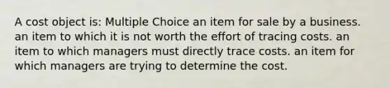 A cost object is: Multiple Choice an item for sale by a business. an item to which it is not worth the effort of tracing costs. an item to which managers must directly trace costs. an item for which managers are trying to determine the cost.