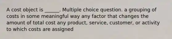 A cost object is ______. Multiple choice question. a grouping of costs in some meaningful way any factor that changes the amount of total cost any product, service, customer, or activity to which costs are assigned