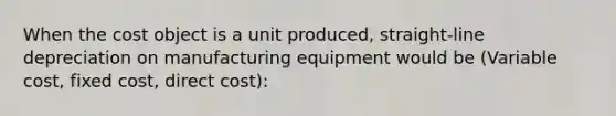 When the cost object is a unit produced, straight-line depreciation on manufacturing equipment would be (Variable cost, fixed cost, direct cost):