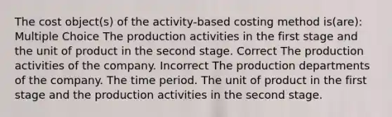 The cost object(s) of the activity-based costing method is(are): Multiple Choice The production activities in the first stage and the unit of product in the second stage. Correct The production activities of the company. Incorrect The production departments of the company. The time period. The unit of product in the first stage and the production activities in the second stage.