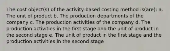 The cost object(s) of the activity-based costing method is(are): a. The unit of product b. The production departments of the company c. The production activities of the company d. The production activities in the first stage and the unit of product in the second stage e. The unit of product in the first stage and the production activities in the second stage