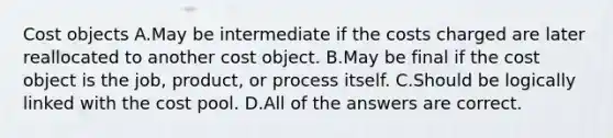 Cost objects A.May be intermediate if the costs charged are later reallocated to another cost object. B.May be final if the cost object is the job, product, or process itself. C.Should be logically linked with the cost pool. D.All of the answers are correct.