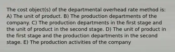 The cost object(s) of the departmental overhead rate method is: A) The unit of product. B) The production departments of the company. C) The production departments in the first stage and the unit of product in the second stage. D) The unit of product in the first stage and the production departments in the second stage. E) The production activities of the company