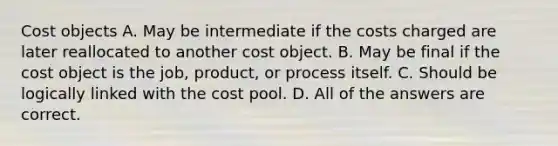 Cost objects A. May be intermediate if the costs charged are later reallocated to another cost object. B. May be final if the cost object is the job, product, or process itself. C. Should be logically linked with the cost pool. D. All of the answers are correct.