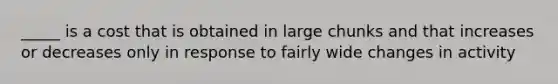 _____ is a cost that is obtained in large chunks and that increases or decreases only in response to fairly wide changes in activity