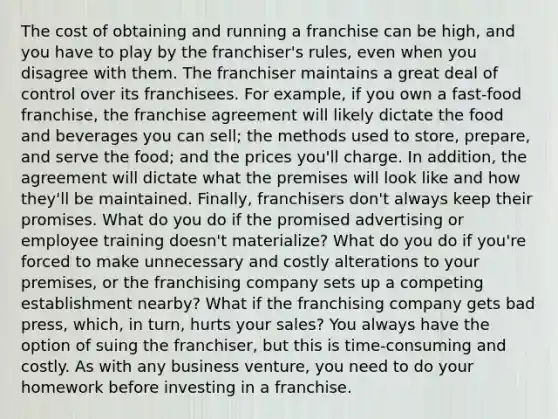 The cost of obtaining and running a franchise can be high, and you have to play by the franchiser's rules, even when you disagree with them. The franchiser maintains a great deal of control over its franchisees. For example, if you own a fast-food franchise, the franchise agreement will likely dictate the food and beverages you can sell; the methods used to store, prepare, and serve the food; and the prices you'll charge. In addition, the agreement will dictate what the premises will look like and how they'll be maintained. Finally, franchisers don't always keep their promises. What do you do if the promised advertising or employee training doesn't materialize? What do you do if you're forced to make unnecessary and costly alterations to your premises, or the franchising company sets up a competing establishment nearby? What if the franchising company gets bad press, which, in turn, hurts your sales? You always have the option of suing the franchiser, but this is time-consuming and costly. As with any business venture, you need to do your homework before investing in a franchise.