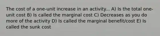 The cost of a one-unit increase in an activity... A) Is the total one-unit cost B) Is called the marginal cost C) Decreases as you do more of the activity D) Is called the marginal benefit/cost E) Is called the sunk cost