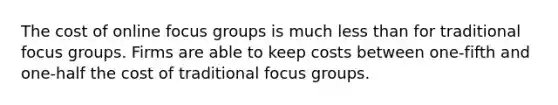 The cost of online focus groups is much less than for traditional focus groups. Firms are able to keep costs between one-fifth and one-half the cost of traditional focus groups.