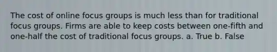 The cost of online focus groups is much less than for traditional focus groups. Firms are able to keep costs between one-fifth and one-half the cost of traditional focus groups. a. True b. False