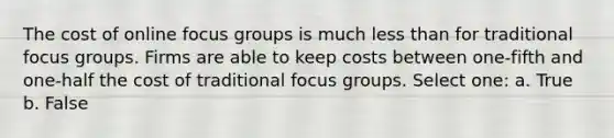 The cost of online focus groups is much <a href='https://www.questionai.com/knowledge/k7BtlYpAMX-less-than' class='anchor-knowledge'>less than</a> for traditional focus groups. Firms are able to keep costs between one-fifth and one-half the cost of traditional focus groups. Select one: a. True b. False