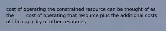 cost of operating the constrained resource can be thought of as the ____ cost of operating that resource plus the additional costs of idle capacity of other resources