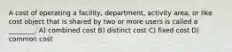 A cost of operating a facility, department, activity area, or like cost object that is shared by two or more users is called a ________. A) combined cost B) distinct cost C) fixed cost D) common cost