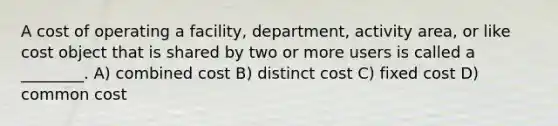 A cost of operating a facility, department, activity area, or like cost object that is shared by two or more users is called a ________. A) combined cost B) distinct cost C) fixed cost D) common cost