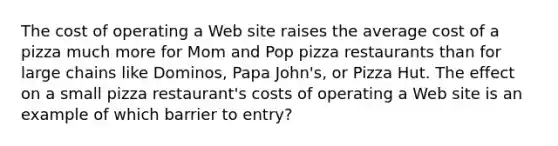 The cost of operating a Web site raises the average cost of a pizza much more for Mom and Pop pizza restaurants than for large chains like​ Dominos, Papa​ John's, or Pizza Hut. The effect on a small pizza​ restaurant's costs of operating a Web site is an example of which barrier to​ entry?