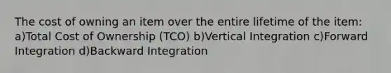 The cost of owning an item over the entire lifetime of the item: a)Total Cost of Ownership (TCO) b)Vertical Integration c)Forward Integration d)Backward Integration