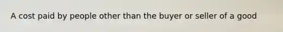 A cost paid by people other than the buyer or seller of a good