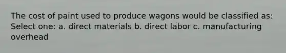 The cost of paint used to produce wagons would be classified as: Select one: a. direct materials b. direct labor c. manufacturing overhead