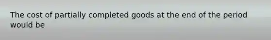 The cost of partially completed goods at the end of the period would be