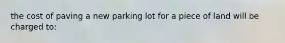 the cost of paving a new parking lot for a piece of land will be charged to: