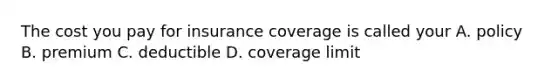 The cost you pay for insurance coverage is called your A. policy B. premium C. deductible D. coverage limit